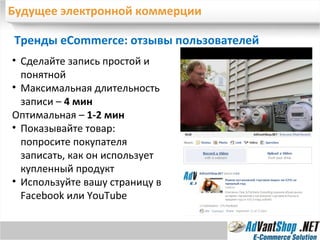 Будущее электронной коммерции Тренды eCommerc e : отзывы пользователей Сделайте запись простой и понятной Максимальная длительность записи –  4 мин Оптимальная –  1-2 мин Показывайте товар: попросите покупателя записать, как он использует купленный продукт Используйте вашу страницу в  Facebook  или  YouTube 
