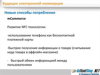 Будущее электронной коммерции Новые способы потребления  mCommerce Развитие  NFC  технологии: использование телефона как бесконтактной платежной карты быстрое получение информации о товаре (считывание кода товара в оффлайн-магазине) -  быстрый обмен информацией между пользователями 