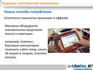 Будущее электронной коммерции Новые способы потребления  е Commerce  технологии проникают в оффлайн Магазины оборудуются электронными средствами поиска и навигации:  например, тележка с бортовым компьютером позволить найти товар, узнать об акциях и скидках, оплатить покупку. 