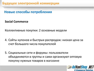 Будущее электронной коммерции Новые способы потребления  Social Commerce Коллективные покупки: 2 основные модели Сайты купонов и быстрых распродаж: низкая цена за счет большого числа покупателей  Социальные сети и форумы: пользователи объединяются в группы и сами организуют оптовую покупку нужных товаров в магазине 
