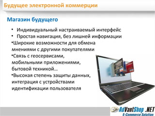 Будущее электронной коммерции Магазин будущего Широкие возможности для обмена мнениями с другими покупателями Связь с геосервисами, мобильными приложениями, бытовой техникой… Высокая степень защиты данных, интеграция с устройствами идентификации пользователя Индивидуальный настраиваемый интерфейс Простая навигация, без лишней информации 