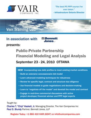"The best PF/PPP course I've
                                                             ever taken."
                                                  - Infrastructure Ontario Director




Vair Training LLC

In association with
presents:
         Public-Private Partnership
         Financial Modeling and Legal Analysis
         September 23 - 24, 2010 OTTAWA

           NEW! Incorporating new debt profiles to meet existing market conditions
           ●   Build an extensive concessionaire bid model
           ●   Learn advanced modeling techniques for robustness
           ●   Review for specific legal, contract and structure due diligence
           ●   Use financial models to guide negotiations and decision-making
           ●   Learn to “negotiate off the model” and dovetail the model and contract
           ●   Engage in real-time commercial discussions with active
               project developer/financial advisor and PPP legal experts


Taught by:
Charles T. "Chip" Haskell, Jr. Managing Director, The Vair Companies Inc
Paul D. Blundy Partner, Bennett Jones, LLP

   Register Today: +1 866 410 VAIR (8247) or info@vaircompanies.com
 