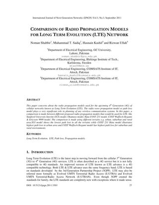 International Journal of Next-Generation Networks (IJNGN) Vol.3, No.3, September 2011
DOI : 10.5121/ijngn.2011.3303 27
COMPARISON OF RADIO PROPAGATION MODELS
FOR LONG TERM EVOLUTION (LTE) NETWORK
Noman Shabbir1
, Muhammad T. Sadiq2
, Hasnain Kashif3
and Rizwan Ullah4
1
Department of Electrical Engineering, GC University,
Lahore, Pakistan
noman.shabbir@gcu.edu.pk
2
Department of Electrical Engineering, Blekinge Institute of Tech.,
Karlskrona, Sweden
mtsa09@bth.se
3
Department of Electrical Engineering, COMSATS Institute of IT,
Attock, Pakistan
hasnain_kashif@comsats.edu.pk
4
Department of Electrical Engineering, COMSATS Institute of IT,
Attock, Pakistan
rizwan_ullah@comsats.edu.pk
ABSTRACT
This paper concerns about the radio propagation models used for the upcoming 4th
Generation (4G) of
cellular networks known as Long Term Evolution (LTE). The radio wave propagation model or path loss
model plays a very significant role in planning of any wireless communication systems. In this paper, a
comparison is made between different proposed radio propagation models that would be used for LTE, like
Stanford University Interim (SUI) model, Okumura model, Hata COST 231 model, COST Walfisch-Ikegami
& Ericsson 9999 model. The comparison is made using different terrains e.g. urban, suburban and rural
area.SUI model shows the lowest path lost in all the terrains while COST 231 Hata model illustrates
highest path loss in urban area and COST Walfisch-Ikegami model has highest path loss for suburban and
rural environments.
KEYWORDS
Long Term Evolution, LTE, Path loss, Propagation models.
1. INTRODUCTION
Long Term Evolution (LTE) is the latest step in moving forward from the cellular 3rd
Generation
(3G) to 4th
Generation (4G) services. LTE is often described as a 4G service but it is not fully
compatible to 4G standards. An improved version of LTE known as LTE advance is a 4G
compatible technology. Both LTE & LTE advance uses the same frequency band. LTE is based
on standards developed by the 3rd Generation Partnership Project (3GPP). LTE may also be
referred more formally as Evolved UMTS Terrestrial Radio Access (E-UTRA) and Evolved
UMTS Terrestrial Radio Access Network (E-UTRAN). Even though 3GPP created the
standards for family, the LTE standards are completely new with exceptions where it made sense.
 