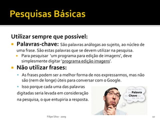 Utilizar sempre que possível:
 Palavras-chave: São palavras análogas ao sujeito, ao núcleo de
uma frase. São estas palavras que se devem utilizar na pesquisa.
 Para pesquisar ‘um programa para edição de imagens’, deve
simplesmente digitar ‘programa edição imagens’.
 Não utilizar frases:
 As frases podem ser a melhor forma de nos expressarmos, mas não
são (nem de longe) úteis para conversar com o Google.
 Isso porque cada uma das palavras
digitadas seria levada em consideração
na pesquisa, o que entupiria a resposta.
Filipe Silva - 2009 10
 