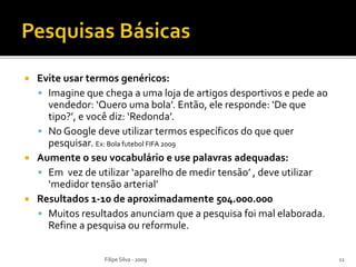  Evite usar termos genéricos:
 Imagine que chega a uma loja de artigos desportivos e pede ao
vendedor: ‘Quero uma bola’. Então, ele responde: ‘De que
tipo?’, e você diz: ‘Redonda’.
 No Google deve utilizar termos específicos do que quer
pesquisar. Ex: Bola futebol FIFA 2009
 Aumente o seu vocabulário e use palavras adequadas:
 Em vez de utilizar ‘aparelho de medir tensão’ , deve utilizar
‘medidor tensão arterial’
 Resultados 1-10 de aproximadamente 504.000.000
 Muitos resultados anunciam que a pesquisa foi mal elaborada.
Refine a pesquisa ou reformule.
Filipe Silva - 2009 11
 