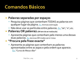 Palavras separadas por espaços
 Pesquisa páginas que contenhamTODAS as palavras em
qualquer lugar da página. Ex: Animais estimação
 Não deve usar as partículas entre palavras. Ex: “de”; “e”; etc.
 Palavra1 OR palavra2 (OR tem de ser maiúsculo)
 Apresenta páginas que contenham pelo menos uma dessas
duas palavras. Ex: tecnicas OR modos servir mesa
 “Procura pela frase exacta”
 Apresenta as páginas que contenham as palavras
apresentadas entre as aspas e pela ordem que aparece.
Ex: “Curso de Mesa e Bar”
Filipe Silva - 2009 12
 