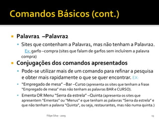  Palavra1 –Palavra2
 Sites que contenham a Palavra1, mas não tenham a Palavra2.
Ex: garfo –compra (sites que falam de garfos sem incluírem a palavra
compra)
 Conjugações dos comandos apresentados
 Pode-se utilizar mais de um comando para refinar a pesquisa
e obter mais rapidamente o que se quer encontrar. EX:
 “Empregado de mesa” –Bar –Curso (apresenta os sites que tenham a frase
“Empregado de mesa” mas não tenham as palavras BAR e CURSO).
 Ementa OR Menu “Serra da estrela” –Quinta (apresenta os sites que
apresentem “Ementas” ou “Menus” e que tenham as palavras “Serra da estrela” e
que não tenham a palavra “Quinta”, ou seja, restaurantes, mas não numa quinta.)
Filipe Silva - 2009 13
 