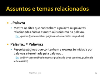  ~Palavra
 Mostra os sites que contenham a palavra ou palavras
relacionadas com o assunto ou sinónimo da palavra.
Ex: ~pudim (pode mostrar páginas sobre receitas de pudins)
 Palavra1 * Palavra2
 Pesquisa páginas que contenham a expressão iniciada por
palavra1 e terminada pela palavra2 .
Ex: pudim*caseiro (Pode mostrar pudins de ovos caseiros, pudim de
leite caseiro)
Filipe Silva - 2009 14
 