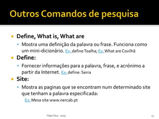  Define, What is, What are
 Mostra uma definição da palavra ou frase. Funciona como
um mini-dicionário. Ex: defineToalha; Ex:What are Covilhã
 Define:
 Fornecer informações para a palavra, frase, e acrónimo a
partir da Internet. Ex: define: Serra
 Site:
 Mostra as paginas que se encontram num determinado site
que tenham a palavra especificada:
Ex: Mesa site:www.nercab.pt
Filipe Silva - 2009 15
 