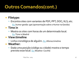  Filetype:
 Encontra sites com variantes de PDF; PPT; DOC; XLS; etc.
Ex: humor gestão :ppt (apresentação sobre o Humor na Gestão)
 Time in
 Mostra os sites com horas de um determinado local.
Ex:Time in Madrid
 View:timeline
 Linha cronológica de alguém. Ex:Afonso:timeline
 Weather:
 Dada uma posição (código ou cidade) mostra o tempo
previsto esse local. Ex:Weather: Covilhã
Filipe Silva - 2009 16
 