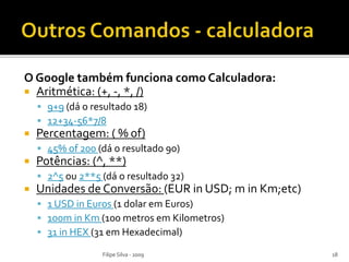 O Google também funciona como Calculadora:
 Aritmética: (+, -, *, /)
 9+9 (dá o resultado 18)
 12+34-56*7/8
 Percentagem: ( % of)
 45% of 200 (dá o resultado 90)
 Potências: (^, **)
 2^5 ou 2**5 (dá o resultado 32)
 Unidades de Conversão: (EUR in USD; m in Km;etc)
 1 USD in Euros (1 dolar em Euros)
 100m in Km (100 metros em Kilometros)
 31 in HEX (31 em Hexadecimal)
Filipe Silva - 2009 18
 