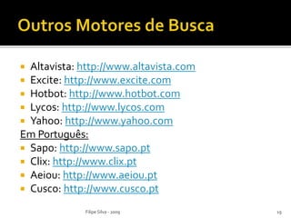  Altavista: http://www.altavista.com
 Excite: http://www.excite.com
 Hotbot: http://www.hotbot.com
 Lycos: http://www.lycos.com
 Yahoo: http://www.yahoo.com
Em Português:
 Sapo: http://www.sapo.pt
 Clix: http://www.clix.pt
 Aeiou: http://www.aeiou.pt
 Cusco: http://www.cusco.pt
Filipe Silva - 2009 19
 