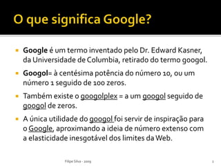  Google é um termo inventado pelo Dr. Edward Kasner,
da Universidade deColumbia, retirado do termo googol.
 Googol= à centésima potência do número 10, ou um
número 1 seguido de 100 zeros.
 Também existe o googolplex = a um googol seguido de
googol de zeros.
 A única utilidade do googol foi servir de inspiração para
o Google, aproximando a ideia de número extenso com
a elasticidade inesgotável dos limites daWeb.
2Filipe Silva - 2009
 