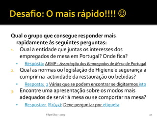 Qual o grupo que consegue responder mais
rapidamente ás seguintes perguntas:
1. Qual a entidade que juntas os interesses dos
empregados de mesa em Portugal? Onde fica?
 Resposta: AEMP - Associação dos Empregados de Mesa de Portugal
2. Qual as normas ou legislação de Higiene e segurança a
cumprir na actividade da restauração ou bebidas?
 Resposta: 2Várias que se podem encontrar se digitarmos isto
3. Encontre uma apresentação sobre os modos mais
adequados de servir á mesa ou se comportar na mesa?
 Resposta1: R2(45): Deve perguntar por etiqueta
Filipe Silva - 2009 20
 