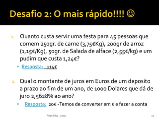 1. Quanto custa servir uma festa para 45 pessoas que
comem 250gr. de carne (3,75€Kg), 200gr de arroz
(1,15€/Kg), 50gr. de Salada de alface (2,55€/kg) e um
pudim que custa 1,24€?
 Resposta: _114€
2. Qual o montante de juros em Euros de um deposito
a prazo ao fim de um ano, de 1000 Dolares que dá de
juro 2,5628% ao ano?
 Resposta: 20€ -Temos de converter em € e fazer a conta
Filipe Silva - 2009 21
 