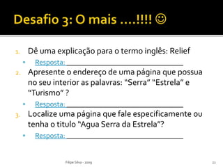 1. Dê uma explicação para o termo inglês: Relief
 Resposta: ________________________________
2. Apresente o endereço de uma página que possua
no seu interior as palavras: “Serra” “Estrela” e
“Turismo” ?
 Resposta: ________________________________
3. Localize uma página que fale especificamente ou
tenha o titulo “Agua Serra da Estrela”?
 Resposta: ________________________________
Filipe Silva - 2009 22
 