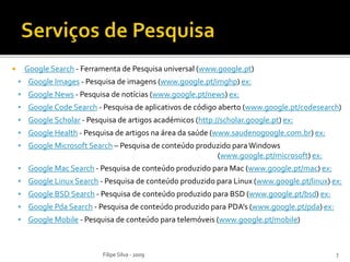  Google Search - Ferramenta de Pesquisa universal (www.google.pt)
 Google Images - Pesquisa de imagens (www.google.pt/imghp) ex:
 Google News - Pesquisa de notícias (www.google.pt/news) ex:
 Google Code Search - Pesquisa de aplicativos de código aberto (www.google.pt/codesearch)
 Google Scholar - Pesquisa de artigos académicos (http://scholar.google.pt) ex:
 Google Health - Pesquisa de artigos na área da saúde (www.saudenogoogle.com.br) ex:
 Google Microsoft Search – Pesquisa de conteúdo produzido paraWindows
(www.google.pt/microsoft) ex:
 Google Mac Search - Pesquisa de conteúdo produzido para Mac (www.google.pt/mac) ex:
 Google Linux Search - Pesquisa de conteúdo produzido para Linux (www.google.pt/linux) ex:
 Google BSD Search - Pesquisa de conteúdo produzido para BSD (www.google.pt/bsd) ex:
 Google Pda Search - Pesquisa de conteúdo produzido para PDA’s (www.google.pt/pda) ex:
 Google Mobile - Pesquisa de conteúdo para telemóveis (www.google.pt/mobile)
Filipe Silva - 2009 7
 