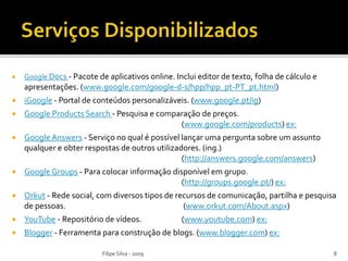  Google Docs - Pacote de aplicativos online. Inclui editor de texto, folha de cálculo e
apresentações. (www.google.com/google-d-s/hpp/hpp_pt-PT_pt.html)
 iGoogle - Portal de conteúdos personalizáveis. (www.google.pt/ig)
 Google Products Search - Pesquisa e comparação de preços.
(www.google.com/products) ex:
 Google Answers - Serviço no qual é possível lançar uma pergunta sobre um assunto
qualquer e obter respostas de outros utilizadores. (ing.)
(http://answers.google.com/answers)
 Google Groups - Para colocar informação disponível em grupo.
(http://groups.google.pt/) ex:
 Orkut - Rede social, com diversos tipos de recursos de comunicação, partilha e pesquisa
de pessoas. (www.orkut.com/About.aspx)
 YouTube - Repositório de vídeos. (www.youtube.com) ex:
 Blogger - Ferramenta para construção de blogs. (www.blogger.com) ex:
Filipe Silva - 2009 8
 