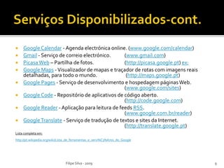  Google Calendar - Agenda electrónica online. (www.google.com/calendar)
 Gmail - Serviço de correio electrónico. (www.gmail.com)
 PicasaWeb – Partilha de fotos. (http://picasa.google.pt) ex:
 Google Maps -Visualizador de mapas e traçador de rotas com imagens reais
detalhadas, para todo o mundo. (http://maps.google.pt)
 Google Pages - Serviço de desenvolvimento e hospedagem páginasWeb.
(www.google.com/sites)
 Google Code - Repositório de aplicativos de código aberto.
(http://code.google.com)
 Google Reader - Aplicação para leitura de feeds RSS.
(www.google.com.br/reader)
 GoogleTranslate - Serviço de tradução de textos e sites da Internet.
(http://translate.google.pt)
Lista completa em:
http://pt.wikipedia.org/wiki/Lista_de_ferramentas_e_servi%C3%A7os_do_Google
Filipe Silva - 2009 9
 