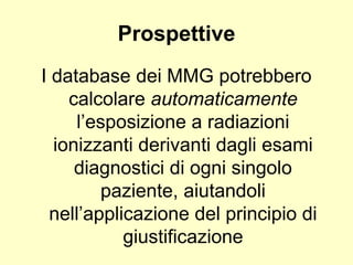 Prospettive 
I database dei MMG potrebbero 
calcolare automaticamente 
l’esposizione a radiazioni 
ionizzanti derivanti dagli esami 
diagnostici di ogni singolo 
paziente, aiutandoli 
nell’applicazione del principio di 
giustificazione 
 