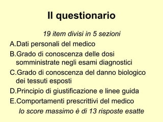Il questionario 
19 item divisi in 5 sezioni 
A.Dati personali del medico 
B.Grado di conoscenza delle dosi 
somministrate negli esami diagnostici 
C.Grado di conoscenza del danno biologico 
dei tessuti esposti 
D.Principio di giustificazione e linee guida 
E.Comportamenti prescrittivi del medico 
lo score massimo è di 13 risposte esatte 
 