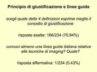 Principio di giustificazione e linee guida 
scegli quale delle 4 definizioni esprime meglio il 
concetto di giustificazione 
risposte esatte: 166/234 (70.94%) 
conosci almeno una linea guida italiana relativa 
alle tecniche di imaging? Quale? 
risposta affermativa: 1/234 (0.43%) 
 