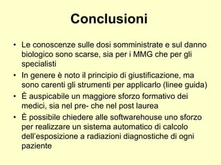 Conclusioni 
• Le conoscenze sulle dosi somministrate e sul danno 
biologico sono scarse, sia per i MMG che per gli 
specialisti 
• In genere è noto il principio di giustificazione, ma 
sono carenti gli strumenti per applicarlo (linee guida) 
• È auspicabile un maggiore sforzo formativo dei 
medici, sia nel pre- che nel post laurea 
• È possibile chiedere alle softwarehouse uno sforzo 
per realizzare un sistema automatico di calcolo 
dell’esposizione a radiazioni diagnostiche di ogni 
paziente 
