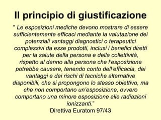 Il principio di giustificazione 
" Le esposizioni mediche devono mostrare di essere 
sufficientemente efficaci mediante la valutazione dei 
potenziali vantaggi diagnostici o terapeutici 
complessivi da esse prodotti, inclusi i benefici diretti 
per la salute della persona e della collettività, 
rispetto al danno alla persona che l’esposizione 
potrebbe causare, tenendo conto dell’efficacia, dei 
vantaggi e dei rischi di tecniche alternative 
disponibili, che si propongono lo stesso obiettivo, ma 
che non comportano un’esposizione, ovvero 
comportano una minore esposizione alle radiazioni 
ionizzanti.” 
Direttiva Euratom 97/43 
 