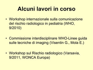 Alcuni lavori in corso 
• Workshop internazionale sulla comunicazione 
del rischio radiologico in pediatria (WHO, 
9/2010) 
• Commissione interdisciplinare WHO-Linee guida 
sulle tecniche di imaging (Visentin G., Mola E.) 
• Workshop sul Rischio radiologico (Varsavia, 
9/2011, WONCA Europa) 
 