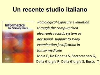 Un recente studio italiano 
Radiological exposure evaluation 
through the computerised 
electronic records system as 
decisional support to X-ray 
examination justification in 
family medicine 
Mola E, De Donatis S, Saccomanno G, 
Della Giorgia R, Della Giorgia S, Bosco T 
 