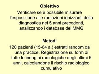 Obiettivo 
Verificare se è possibile misurare 
l’esposizione alle radiazioni ionizzanti della 
diagnostica nei 5 anni precedenti, 
analizzando i database dei MMG 
Metodi 
120 pazienti (15-64 a.) estratti random da 
una practice. Registrazione su form di 
tutte le indagini radiologiche degli ultimi 5 
anni, calcolandone il rischio radiologico 
cumulativo 
 