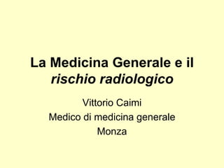 La Medicina Generale e il 
rischio radiologico 
Vittorio Caimi 
Medico di medicina generale 
Monza 
 
