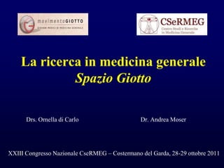 La ricerca in medicina generale 
Spazio Giotto 
Drs. Ornella di Carlo Dr. Andrea Moser 
XXIII Congresso Nazionale CseRMEG – Costermano del Garda, 28-29 ottobre 2011 
 
