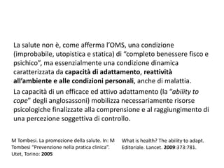 La salute non è, come afferma l’OMS, una condizione 
(improbabile, utopistica e statica) di “completo benessere fisco e 
psichico”, ma essenzialmente una condizione dinamica 
caratterizzata da capacità di adattamento, reattività 
all’ambiente e alle condizioni personali, anche di malattia. 
La capacità di un efficace ed attivo adattamento (la “ability to 
cope” degli anglosassoni) mobilizza necessariamente risorse 
psicologiche finalizzate alla comprensione e al raggiungimento di 
una percezione soggettiva di controllo. 
M Tombesi. La promozione della salute. In: M 
Tombesi “Prevenzione nella pratica clinica”. 
Utet, Torino: 2005 
What is health? The ability to adapt. 
Editoriale. Lancet. 2009:373:781. 
 