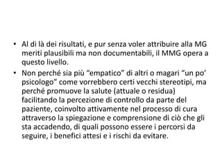 • Al di là dei risultati, e pur senza voler attribuire alla MG 
meriti plausibili ma non documentabili, il MMG opera a 
questo livello. 
• Non perché sia più “empatico” di altri o magari “un po’ 
psicologo” come vorrebbero certi vecchi stereotipi, ma 
perché promuove la salute (attuale o residua) 
facilitando la percezione di controllo da parte del 
paziente, coinvolto attivamente nel processo di cura 
attraverso la spiegazione e comprensione di ciò che gli 
sta accadendo, di quali possono essere i percorsi da 
seguire, i benefici attesi e i rischi da evitare. 
 