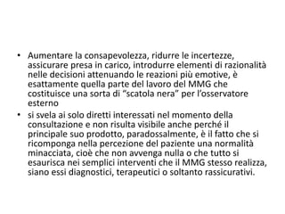 • Aumentare la consapevolezza, ridurre le incertezze, 
assicurare presa in carico, introdurre elementi di razionalità 
nelle decisioni attenuando le reazioni più emotive, è 
esattamente quella parte del lavoro del MMG che 
costituisce una sorta di “scatola nera” per l’osservatore 
esterno 
• si svela ai solo diretti interessati nel momento della 
consultazione e non risulta visibile anche perché il 
principale suo prodotto, paradossalmente, è il fatto che si 
ricomponga nella percezione del paziente una normalità 
minacciata, cioè che non avvenga nulla o che tutto si 
esaurisca nei semplici interventi che il MMG stesso realizza, 
siano essi diagnostici, terapeutici o soltanto rassicurativi. 

