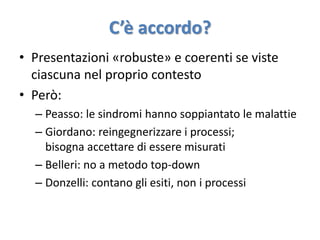 C’è accordo? 
• Presentazioni «robuste» e coerenti se viste 
ciascuna nel proprio contesto 
• Però: 
– Peasso: le sindromi hanno soppiantato le malattie 
– Giordano: reingegnerizzare i processi; 
bisogna accettare di essere misurati 
– Belleri: no a metodo top-down 
– Donzelli: contano gli esiti, non i processi 
 