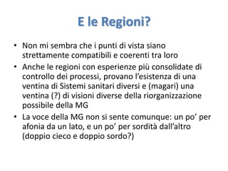 E le Regioni? 
• Non mi sembra che i punti di vista siano 
strettamente compatibili e coerenti tra loro 
• Anche le regioni con esperienze più consolidate di 
controllo dei processi, provano l’esistenza di una 
ventina di Sistemi sanitari diversi e (magari) una 
ventina (?) di visioni diverse della riorganizzazione 
possibile della MG 
• La voce della MG non si sente comunque: un po’ per 
afonia da un lato, e un po’ per sordità dall’altro 
(doppio cieco e doppio sordo?) 
 