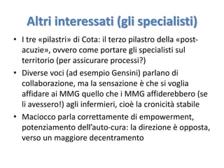 Altri interessati (gli specialisti) 
• I tre «pilastri» di Cota: il terzo pilastro della «post-acuzie 
», ovvero come portare gli specialisti sul 
territorio (per assicurare processi?) 
• Diverse voci (ad esempio Gensini) parlano di 
collaborazione, ma la sensazione è che si voglia 
affidare ai MMG quello che i MMG affiderebbero (se 
li avessero!) agli infermieri, cioè la cronicità stabile 
• Maciocco parla correttamente di empowerment, 
potenziamento dell’auto-cura: la direzione è opposta, 
verso un maggiore decentramento 
 