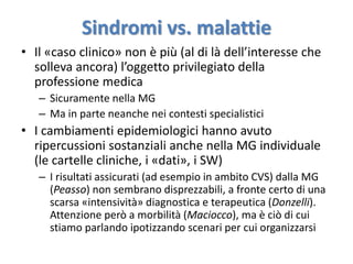 Sindromi vs. malattie 
• Il «caso clinico» non è più (al di là dell’interesse che 
solleva ancora) l’oggetto privilegiato della 
professione medica 
– Sicuramente nella MG 
– Ma in parte neanche nei contesti specialistici 
• I cambiamenti epidemiologici hanno avuto 
ripercussioni sostanziali anche nella MG individuale 
(le cartelle cliniche, i «dati», i SW) 
– I risultati assicurati (ad esempio in ambito CVS) dalla MG 
(Peasso) non sembrano disprezzabili, a fronte certo di una 
scarsa «intensività» diagnostica e terapeutica (Donzelli). 
Attenzione però a morbilità (Maciocco), ma è ciò di cui 
stiamo parlando ipotizzando scenari per cui organizzarsi 
 