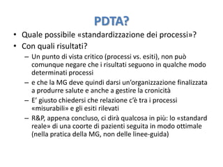 PDTA? 
• Quale possibile «standardizzazione dei processi»? 
• Con quali risultati? 
– Un punto di vista critico (processi vs. esiti), non può 
comunque negare che i risultati seguono in qualche modo 
determinati processi 
– e che la MG deve quindi darsi un’organizzazione finalizzata 
a produrre salute e anche a gestire la cronicità 
– E’ giusto chiedersi che relazione c’è tra i processi 
«misurabili» e gli esiti rilevati 
– R&P, appena concluso, ci dirà qualcosa in più: lo «standard 
reale» di una coorte di pazienti seguita in modo ottimale 
(nella pratica della MG, non delle linee-guida) 
 