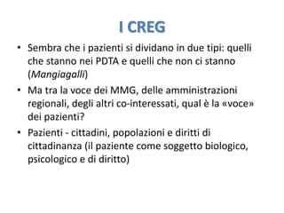 I CREG 
• Sembra che i pazienti si dividano in due tipi: quelli 
che stanno nei PDTA e quelli che non ci stanno 
(Mangiagalli) 
• Ma tra la voce dei MMG, delle amministrazioni 
regionali, degli altri co-interessati, qual è la «voce» 
dei pazienti? 
• Pazienti - cittadini, popolazioni e diritti di 
cittadinanza (il paziente come soggetto biologico, 
psicologico e di diritto) 
 
