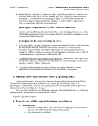 IBCU – Escola Bíblica Curso – Fundamentos do Aconselhamento Bíblico
Oswaldo Carreiro e Edson Zenum
2
4. Valorização do “especialista” e desvalorização do aconselhamento bíblico: a psicoterapia
de Freud e outras mais novas têm sido adotadas para fazer o papel que deveria ser feito
pela igreja. O aconselhamento saiu da igreja e foi para as clínicas especializadas. Os
profissionais da psicoterapia ocuparam o espaço do conselheiro bíblico e passaram a
oferecer uma religião substitutiva ao cristianismo.
Alguns tipos de Integracionismo: Narcisista, Sofisticado e Disfarçado.
Devemos notar que há um ponto em comum entre os tipos de intregacionismo. As formas
estão fundamentadas numa visão antropológica defeituosa e antibíblica e também em uma
epistemologia falha e distorcida.
Consequências do Integracionismo na Igreja
1. A Verdade Bíblica é negada ou ignorada: comportamentos pecaminosos são tratados como
psicopatologias, doenças, transtornos ou síndromes. Pessoas são rotuladas como
“pacientes” e encaminhadas para terapia. Infelizmente um número cada vez maior de
pregadores e editoras cristãs, está usando a mesma linguagem psicológica para se referir à
experiência humana e solucionar os problemas da vida.
2. O aconselhamento cede lugar ao profissional capacitado: Crentes são levados a pensar que
não há outra saída a não ser procurar um especialista nas clínicas e terapias seculares em
lugar do conselheiro bíblico ou da igreja.
3. A situação espiritual e emocional do ser humano não melhora: Pessoas se tornam
dependentes de tratamentos que não lhes traz a cura profunda e permanente.
II. Diferença entre o aconselhamento bíblico e a psicologia cristã.
Nosso propósito através deste capítulo é destacar a importância do aconselhamento bíblico
distinguindo-o da psicologia cristã. À primeira vista, parece que o conselheiro bíblico e o
psicoterapeuta cristão fazem a mesmas coisas, porém, convém notar a grande diferença que existe
entre ambas as propostas de ajuda às pessoas.
Creio que para entendermos essa diferença, precisamos olhar atentamente para as práticas que
cada um possui e quais ensinamentos cada um deles oferece.
Vejamos o que cada um pensa:
1. Perspectiva sobre a Bíblia e sua contribuição para o aconselhamento
a. Psicologia cristã
i. A maioria enxerga a Bíblia como um recurso de inspiração, mas suas teorias e
métodos usados são transferidos da psicologia secular.
ii. São, em sua maioria, ecléticos.
 