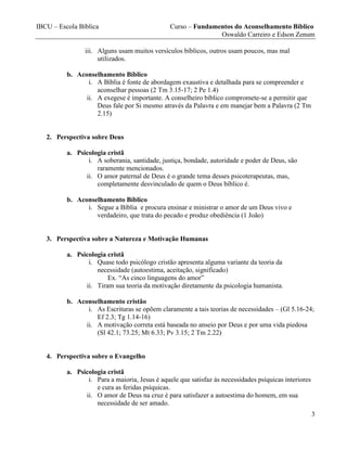 IBCU – Escola Bíblica Curso – Fundamentos do Aconselhamento Bíblico
Oswaldo Carreiro e Edson Zenum
3
iii. Alguns usam muitos versículos bíblicos, outros usam poucos, mas mal
utilizados.
b. Aconselhamento Bíblico
i. A Bíblia é fonte de abordagem exaustiva e detalhada para se compreender e
aconselhar pessoas (2 Tm 3.15-17; 2 Pe 1.4)
ii. A exegese é importante. A conselheiro bíblico compromete-se a permitir que
Deus fale por Si mesmo através da Palavra e em manejar bem a Palavra (2 Tm
2.15)
2. Perspectiva sobre Deus
a. Psicologia cristã
i. A soberania, santidade, justiça, bondade, autoridade e poder de Deus, são
raramente mencionados.
ii. O amor paternal de Deus é o grande tema desses psicoterapeutas, mas,
completamente desvinculado de quem o Deus bíblico é.
b. Aconselhamento Bíblico
i. Segue a Bíblia e procura ensinar e ministrar o amor de um Deus vivo e
verdadeiro, que trata do pecado e produz obediência (1 João)
3. Perspectiva sobre a Natureza e Motivação Humanas
a. Psicologia cristã
i. Quase todo psicólogo cristão apresenta alguma variante da teoria da
necessidade (autoestima, aceitação, significado)
Ex. “As cinco linguagens do amor”
ii. Tiram sua teoria da motivação diretamente da psicologia humanista.
b. Aconselhamento cristão
i. As Escrituras se opõem claramente a tais teorias de necessidades – (Gl 5.16-24;
Ef 2.3; Tg 1.14-16)
ii. A motivação correta está baseada no anseio por Deus e por uma vida piedosa
(Sl 42.1; 73.25; Mt 6.33; Pv 3.15; 2 Tm 2.22)
4. Perspectiva sobre o Evangelho
a. Psicologia cristã
i. Para a maioria, Jesus é aquele que satisfaz às necessidades psíquicas interiores
e cura as feridas psíquicas.
ii. O amor de Deus na cruz é para satisfazer a autoestima do homem, em sua
necessidade de ser amado.
 