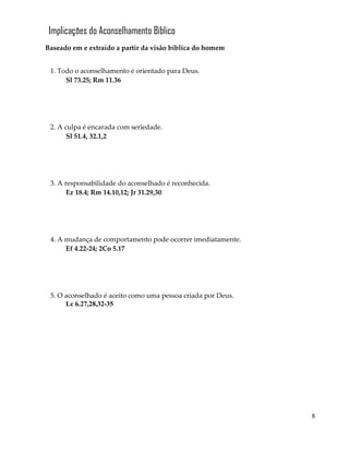 8
Implicações do Aconselhamento Bíblico
Baseado em e extraído a partir da visão bíblica do homem
1. Todo o aconselhamento é orientado para Deus.
Sl 73.25; Rm 11.36
2. A culpa é encarada com seriedade.
Sl 51.4, 32.1,2
3. A responsabilidade do aconselhado é reconhecida.
Ez 18.4; Rm 14.10,12; Jr 31.29,30
4. A mudança de comportamento pode ocorrer imediatamente.
Ef 4.22-24; 2Co 5.17
5. O aconselhado é aceito como uma pessoa criada por Deus.
Lc 6.27,28,32-35
 