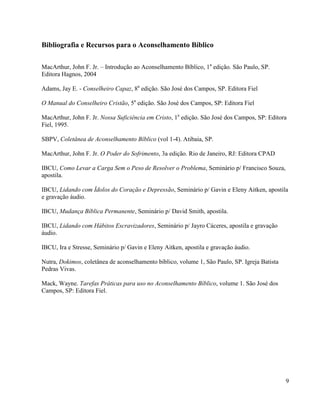9
Bibliografia e Recursos para o Aconselhamento Bíblico
MacArthur, John F. Jr. – Introdução ao Aconselhamento Bíblico, 1a
edição. São Paulo, SP.
Editora Hagnos, 2004
Adams, Jay E. - Conselheiro Capaz, 8a
edição. São José dos Campos, SP. Editora Fiel
O Manual do Conselheiro Cristão, 5a
edição. São José dos Campos, SP: Editora Fiel
MacArthur, John F. Jr. Nossa Suficiência em Cristo, 1a
edição. São José dos Campos, SP: Editora
Fiel, 1995.
SBPV, Coletânea de Aconselhamento Bíblico (vol 1-4). Atibaia, SP.
MacArthur, John F. Jr. O Poder do Sofrimento, 3a edição. Rio de Janeiro, RJ: Editora CPAD
IBCU, Como Levar a Carga Sem o Peso de Resolver o Problema, Seminário p/ Francisco Souza,
apostila.
IBCU, Lidando com Ídolos do Coração e Depressão, Seminário p/ Gavin e Eleny Aitken, apostila
e gravação áudio.
IBCU, Mudança Bíblica Permanente, Seminário p/ David Smith, apostila.
IBCU, Lidando com Hábitos Escravizadores, Seminário p/ Jayro Cáceres, apostila e gravação
áudio.
IBCU, Ira e Stresse, Seminário p/ Gavin e Eleny Aitken, apostila e gravação áudio.
Nutra, Dokimos, coletânea de aconselhamento bíblico, volume 1, São Paulo, SP. Igreja Batista
Pedras Vivas.
Mack, Wayne. Tarefas Práticas para uso no Aconselhamento Bíblico, volume 1. São José dos
Campos, SP: Editora Fiel.
 