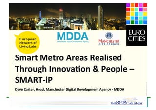 Smart	
  Metro	
  Areas	
  Realised	
  
Through	
  Innova7on	
  &	
  People	
  –	
  
SMART-­‐iP	
  




                                                                                                15JAN09-LivingLab-shortpres-1.ppt
Dave	
  Carter,	
  Head,	
  Manchester	
  Digital	
  Development	
  Agency	
  -­‐	
  MDDA	
  


                January 15th , 2009   Living Labs Community Networking
                    Brussels          and CIP/FP7 proposals development
 