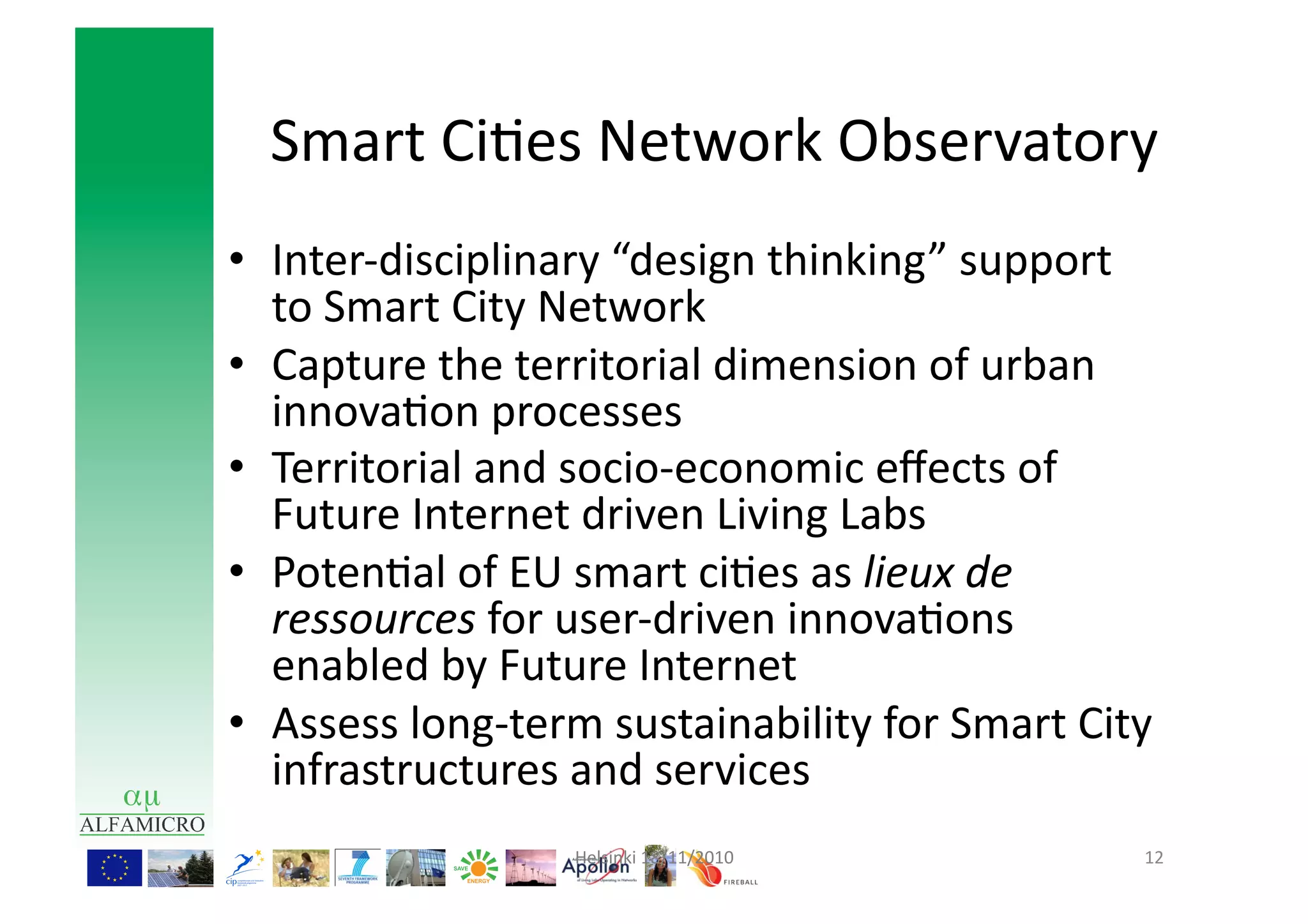 Smart	
  Ci9es	
  Network	
  Observatory	
  
•  Inter-­‐disciplinary	
  “design	
  thinking”	
  support	
  
   to	
  Smart	
  City	
  Network	
  
•  Capture	
  the	
  territorial	
  dimension	
  of	
  urban	
  
   innova9on	
  processes	
  
•  Territorial	
  and	
  socio-­‐economic	
  eﬀects	
  of	
  
   Future	
  Internet	
  driven	
  Living	
  Labs	
  
•  Poten9al	
  of	
  EU	
  smart	
  ci9es	
  as	
  lieux	
  de	
  
   ressources	
  for	
  user-­‐driven	
  innova9ons	
  
   enabled	
  by	
  Future	
  Internet	
  
•  Assess	
  long-­‐term	
  sustainability	
  for	
  Smart	
  City	
  
   infrastructures	
  and	
  services	
  
                         Helsinki	
  18/11/2010	
                   12	
  
 