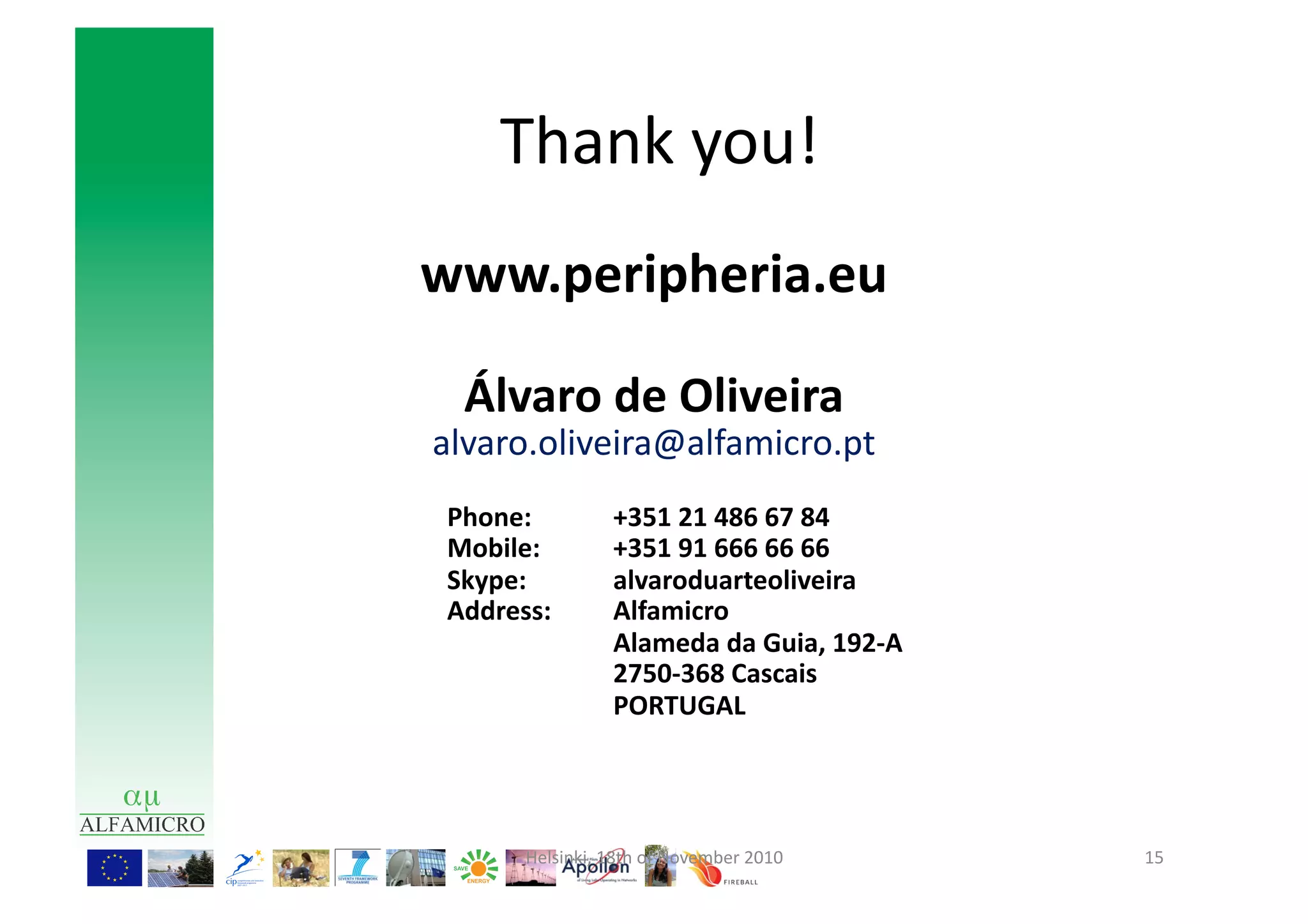 Thank	
  you!	
  
                                               www.peripheria.eu	
  

                                                            Álvaro	
  de	
  Oliveira	
  
                                                  alvaro.oliveira@alfamicro.pt	
  
	
                        	
     	
  	
  	
  	
  	
  	
  	
  	
  	
  	
  Phone:	
            	
  +351	
  21	
  486	
  67	
  84	
  	
  
	
                        	
     	
  	
  	
  	
  	
  	
  	
  	
  	
  	
  	
  Mobile:	
       	
  +351	
  91	
  666	
  66	
  66	
  
                          	
     	
  	
  	
  	
  	
  	
  	
  	
  	
  	
  	
  Skype:	
        	
  alvaroduarteoliveira	
  
	
                        	
     	
  	
  	
  	
  	
  	
  	
  	
  	
  	
  	
  Address:	
      	
  Alfamicro	
  
	
                        	
     	
                                             	
           	
  Alameda	
  da	
  Guia,	
  192-­‐A	
  	
  
       	
  	
  	
  	
     	
     	
                                             	
           	
  2750-­‐368	
  Cascais	
  
	
                        	
     	
                                             	
           	
  PORTUGAL	
  	
  	
  




                                                                               Helsinki,	
  18th	
  of	
  November	
  2010	
                 15	
  
 