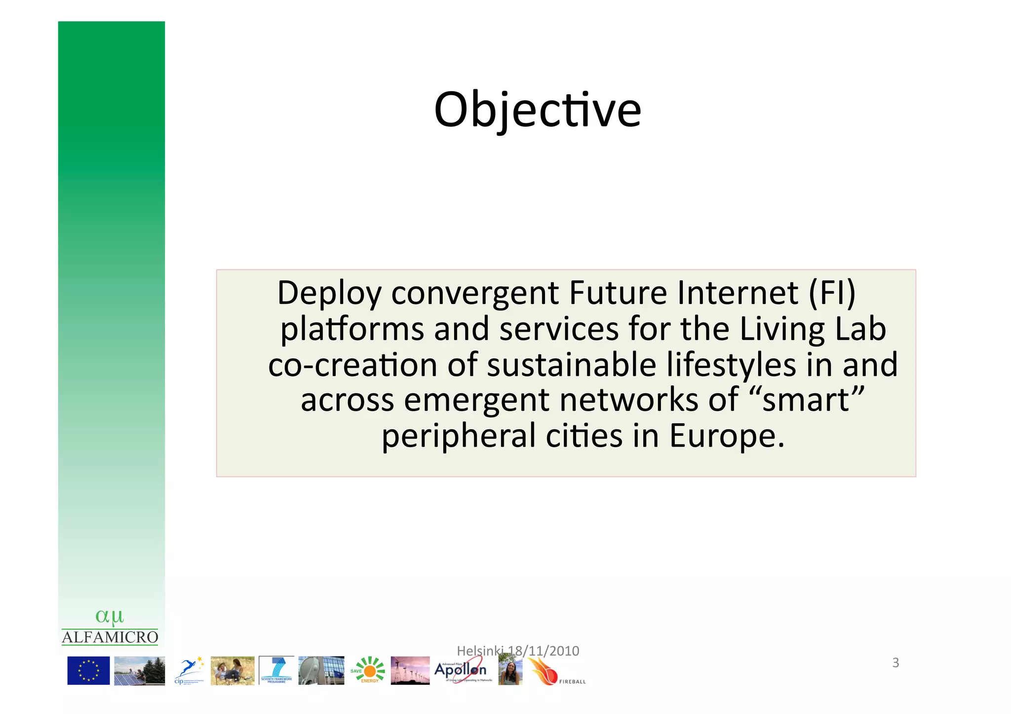 Objec9ve	
  


 Deploy	
  convergent	
  Future	
  Internet	
  (FI)	
  
 plaRorms	
  and	
  services	
  for	
  the	
  Living	
  Lab	
  
co-­‐crea9on	
  of	
  sustainable	
  lifestyles	
  in	
  and	
  
  across	
  emergent	
  networks	
  of	
  “smart”	
  
         peripheral	
  ci9es	
  in	
  Europe.	
  




                  Helsinki	
  18/11/2010	
  
                                                              3	
  
 